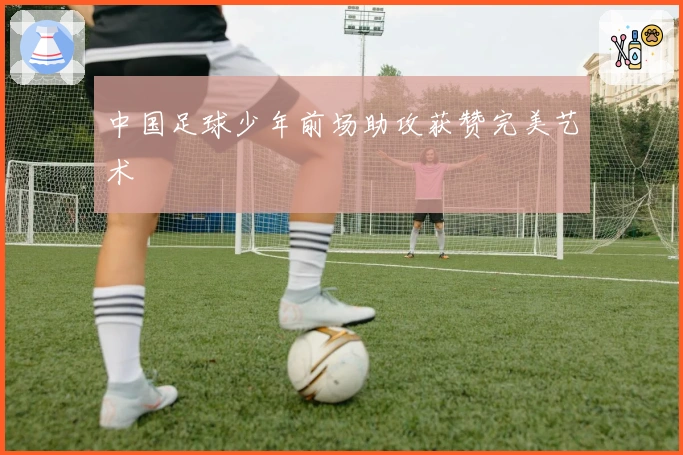中国足球少年前场助攻获赞完美艺术
