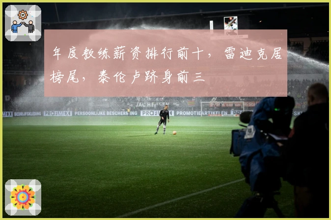 年度教练薪资排行前十，雷迪克居榜尾，泰伦卢跻身前三