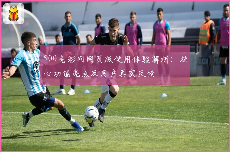 500竞彩网网页版使用体验解析：核心功能亮点及用户真实反馈