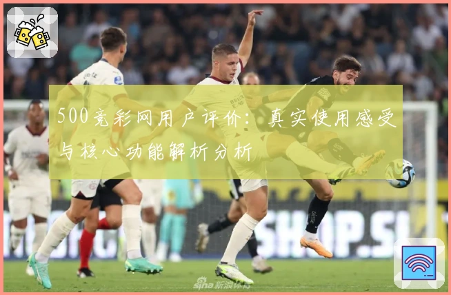 500竞彩网用户评价：真实使用感受与核心功能解析分析