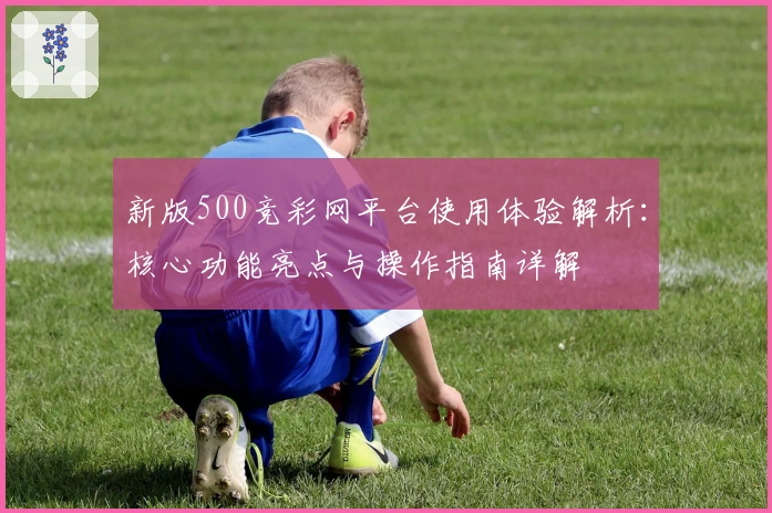 新版500竞彩网平台使用体验解析：核心功能亮点与操作指南详解