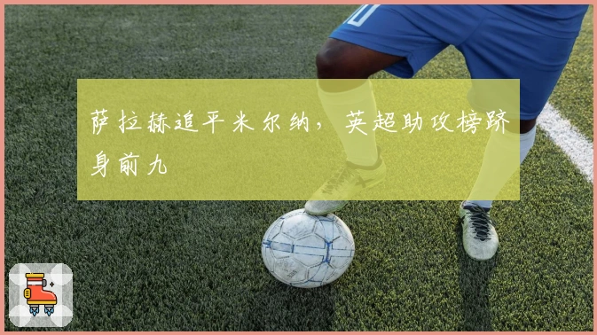 萨拉赫追平米尔纳，英超助攻榜跻身前九