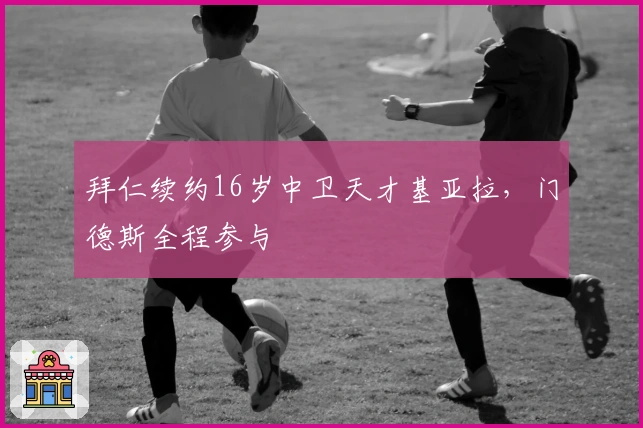 拜仁续约16岁中卫天才基亚拉，门德斯全程参与