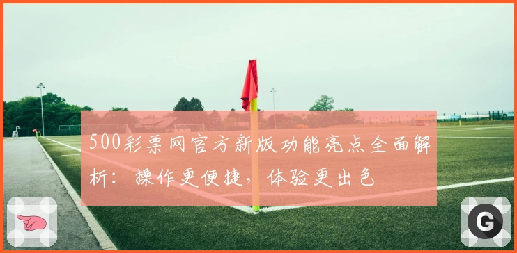 500彩票网官方新版功能亮点全面解析：操作更便捷，体验更出色