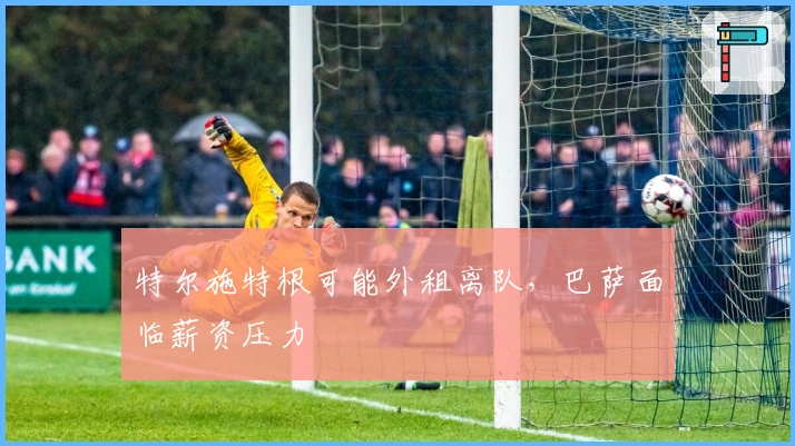 特尔施特根可能外租离队，巴萨面临薪资压力