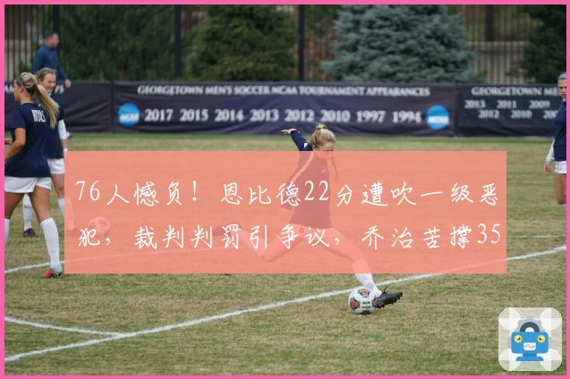 76人憾负！恩比德22分遭吹一级恶犯，裁判判罚引争议，乔治苦撑35分难挽败局