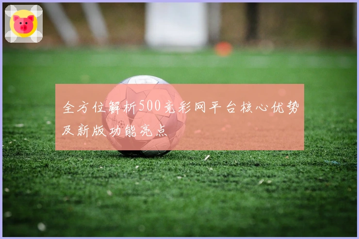 全方位解析500竞彩网平台核心优势及新版功能亮点