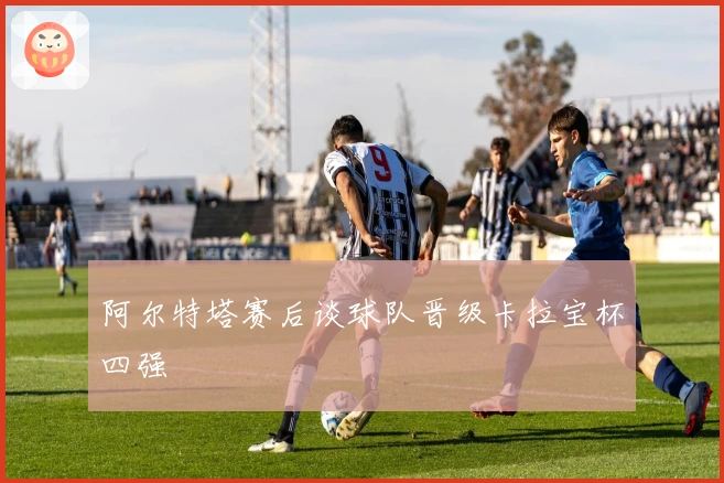 阿尔特塔赛后谈球队晋级卡拉宝杯四强