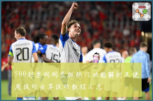 500彩票网网页版热门功能解析及使用技巧分享技巧教程汇总