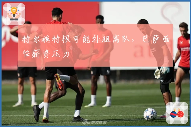特尔施特根可能外租离队，巴萨面临薪资压力